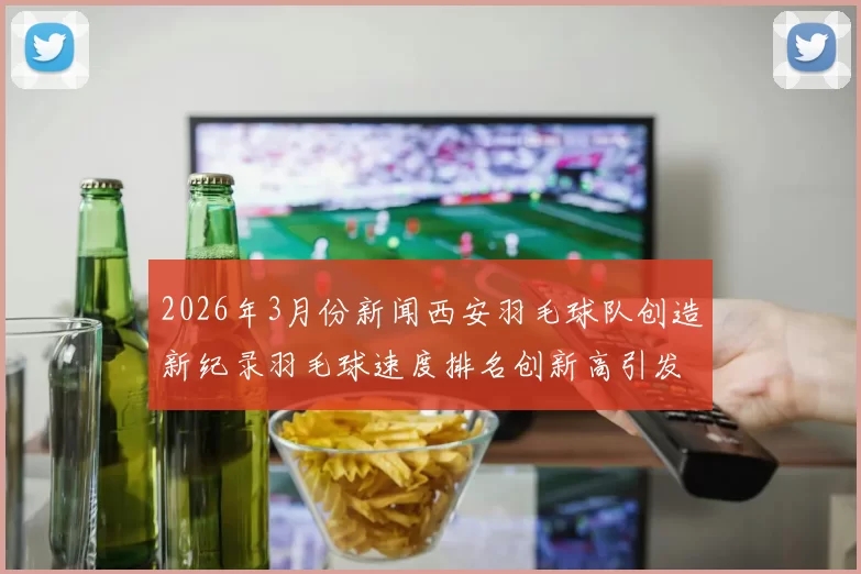 2026年3月份新闻西安羽毛球队创造新纪录羽毛球速度排名创新高引发关注