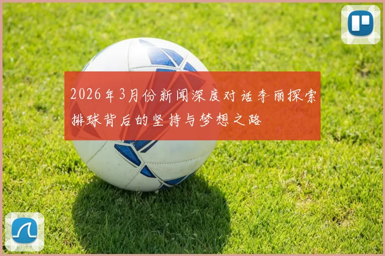 2026年3月份新闻深度对话李丽探索排球背后的坚持与梦想之路