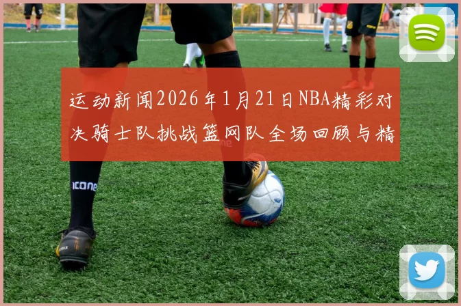 运动新闻2026年1月21日NBA精彩对决骑士队挑战篮网队全场回顾与精彩瞬间分析