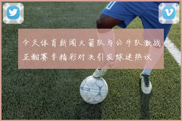 今天体育新闻火箭队与公牛队激战正酣赛季精彩对决引发球迷热议
