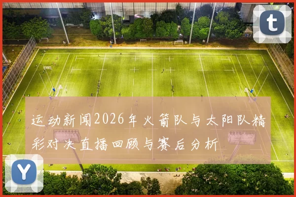 运动新闻2026年火箭队与太阳队精彩对决直播回顾与赛后分析