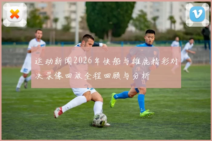 运动新闻2026年快船与雄鹿精彩对决录像回放全程回顾与分析